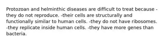 Protozoan and helminthic diseases are difficult to treat because -they do not reproduce. -their cells are structurally and functionally similar to human cells. -they do not have ribosomes. -they replicate inside human cells. -they have more genes than bacteria.