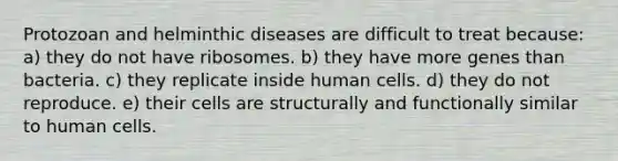 Protozoan and helminthic diseases are difficult to treat because: a) they do not have ribosomes. b) they have more genes than bacteria. c) they replicate inside human cells. d) they do not reproduce. e) their cells are structurally and functionally similar to human cells.