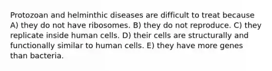 Protozoan and helminthic diseases are difficult to treat because A) they do not have ribosomes. B) they do not reproduce. C) they replicate inside human cells. D) their cells are structurally and functionally similar to human cells. E) they have more genes than bacteria.