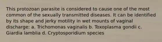 This protozoan parasite is considered to cause one of the most common of the sexually transmitted diseases. It can be identified by its shape and jerky motility in wet mounts of vaginal discharge: a. Trichomonas vaginalis b. Toxoplasma gondii c. Giardia lamblia d. Cryptosporidium species