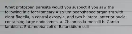 What protozoan parasite would you suspect if you saw the following in a fecal smear? A 15 um pear-shaped organism with eight flagella, a central axostyle, and two bilateral anterior nuclei containing large endosomes. a. Chilomastix mesnili b. Gardia lamblia c. Entamoeba coli d. Balantidium coli