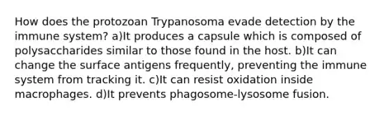 How does the protozoan Trypanosoma evade detection by the immune system? a)It produces a capsule which is composed of polysaccharides similar to those found in the host. b)It can change the surface antigens frequently, preventing the immune system from tracking it. c)It can resist oxidation inside macrophages. d)It prevents phagosome-lysosome fusion.