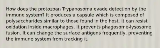 How does the protozoan Trypanosoma evade detection by the immune system? It produces a capsule which is composed of polysaccharides similar to those found in the host. It can resist oxidation inside macrophages. It prevents phagosome-lysosome fusion. It can change the surface antigens frequently, preventing the immune system from tracking it.