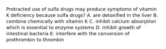 Protracted use of sulfa drugs may produce symptoms of vitamin K deficiency because sulfa drugs? A. are detoxified in the liver B. combine chemically with vitamin K C. inhibit calcium absorption which is essential to enzyme systems D. inhibit growth of intestinal bacteria E. interfere with the conversion of prothrombin to thrombin