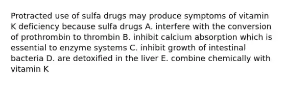 Protracted use of sulfa drugs may produce symptoms of vitamin K deficiency because sulfa drugs A. interfere with the conversion of prothrombin to thrombin B. inhibit calcium absorption which is essential to enzyme systems C. inhibit growth of intestinal bacteria D. are detoxified in the liver E. combine chemically with vitamin K