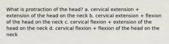 What is protraction of the head? a. cervical extension + extension of the head on the neck b. cervical extension + flexion of the head on the neck c. cervical flexion + extension of the head on the neck d. cervical flexion + flexion of the head on the neck