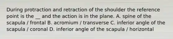 During protraction and retraction of the shoulder the reference point is the __ and the action is in the plane. A. spine of the scapula / frontal B. acromium / transverse C. inferior angle of the scapula / coronal D. inferior angle of the scapula / horizontal