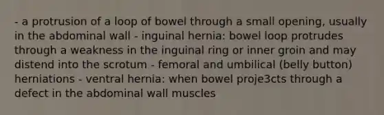 - a protrusion of a loop of bowel through a small opening, usually in the abdominal wall - inguinal hernia: bowel loop protrudes through a weakness in the inguinal ring or inner groin and may distend into the scrotum - femoral and umbilical (belly button) herniations - ventral hernia: when bowel proje3cts through a defect in the abdominal wall muscles