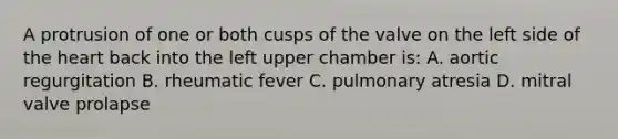 A protrusion of one or both cusps of the valve on the left side of the heart back into the left upper chamber is: A. aortic regurgitation B. rheumatic fever C. pulmonary atresia D. mitral valve prolapse