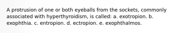 A protrusion of one or both eyeballs from the sockets, commonly associated with hyperthyroidism, is called: a. exotropion. b. exophthia. c. entropion. d. ectropion. e. exophthalmos.