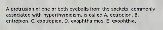 A protrusion of one or both eyeballs from the sockets, commonly associated with hyperthyroidism, is called A. ectropion. B. entropion. C. exotropion. D. exophthalmos. E. exophthia.