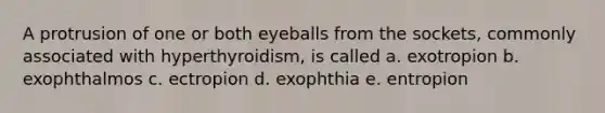 A protrusion of one or both eyeballs from the sockets, commonly associated with hyperthyroidism, is called a. exotropion b. exophthalmos c. ectropion d. exophthia e. entropion