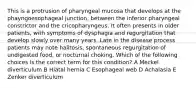 This is a protrusion of pharyngeal mucosa that develops at the phayngoesophageal junction, between the inferior pharyngeal constrictor and the cricopharyngeus. It often presents in older patients, with symptoms of dysphagia and regurgitation that develop slowly over many years. Late in the disease process patients may note halitosis, spontaneous regurgitation of undigested food, or nocturnal choking. Which of the following choices is the correct term for this condition? A Meckel diverticulum B Hiatal hernia C Esophageal web D Achalasia E Zenker diverticulum