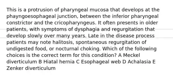 This is a protrusion of pharyngeal mucosa that develops at the phayngoesophageal junction, between the inferior pharyngeal constrictor and the cricopharyngeus. It often presents in older patients, with symptoms of dysphagia and regurgitation that develop slowly over many years. Late in the disease process patients may note halitosis, spontaneous regurgitation of undigested food, or nocturnal choking. Which of the following choices is the correct term for this condition? A Meckel diverticulum B Hiatal hernia C Esophageal web D Achalasia E Zenker diverticulum