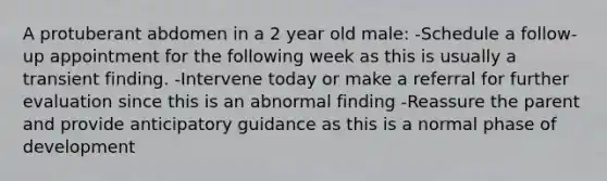 A protuberant abdomen in a 2 year old male: -Schedule a follow-up appointment for the following week as this is usually a transient finding. -Intervene today or make a referral for further evaluation since this is an abnormal finding -Reassure the parent and provide anticipatory guidance as this is a normal phase of development