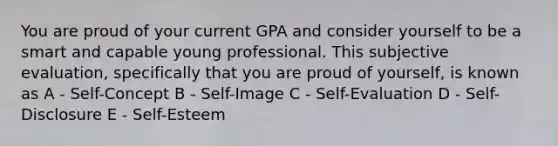 You are proud of your current GPA and consider yourself to be a smart and capable young professional. This subjective evaluation, specifically that you are proud of yourself, is known as A - Self-Concept B - Self-Image C - Self-Evaluation D - Self-Disclosure E - Self-Esteem