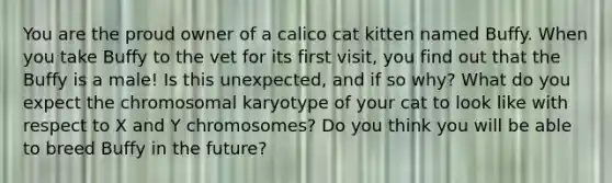 You are the proud owner of a calico cat kitten named Buffy. When you take Buffy to the vet for its first visit, you find out that the Buffy is a male! Is this unexpected, and if so why? What do you expect the chromosomal karyotype of your cat to look like with respect to X and Y chromosomes? Do you think you will be able to breed Buffy in the future?