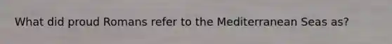 What did proud Romans refer to the Mediterranean Seas as?