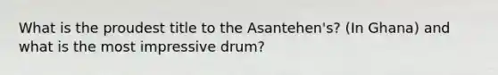 What is the proudest title to the Asantehen's? (In Ghana) and what is the most impressive drum?