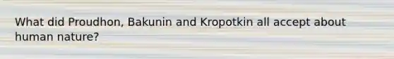 What did Proudhon, Bakunin and Kropotkin all accept about human nature?