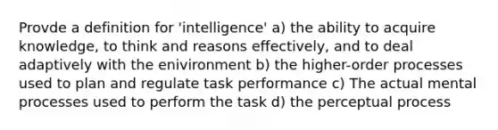 Provde a definition for 'intelligence' a) the ability to acquire knowledge, to think and reasons effectively, and to deal adaptively with the enivironment b) the higher-order processes used to plan and regulate task performance c) The actual mental processes used to perform the task d) the perceptual process