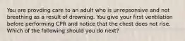 You are provding care to an adult who is unrepsonsive and not breathing as a result of drowning. You give your first ventilation before performing CPR and notice that the chest does not rise. Which of the following should you do next?