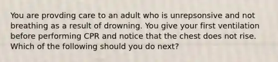 You are provding care to an adult who is unrepsonsive and not breathing as a result of drowning. You give your first ventilation before performing CPR and notice that the chest does not rise. Which of the following should you do next?