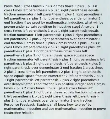 Prove that 1 cross times 2 plus 2 cross times 3 plus... plus n cross times left parenthesis n plus 1 right parenthesis equals fraction numerator n left parenthesis n plus 1 right parenthesis left parenthesis n plus 2 right parenthesis over denominator 3 end fraction If we proof by mathematical induction, what will be proven under certain condition in inductive step? Answers: 1 cross times left parenthesis 1 plus 1 right parenthesis equals fraction numerator 1 left parenthesis 1 plus 1 right parenthesis left parenthesis 1 plus 2 right parenthesis over denominator 3 end fraction 1 cross times 2 plus 2 cross times 3 plus... plus k cross times left parenthesis k plus 1 right parenthesis plus left parenthesis k plus 1 right parenthesis cross times left parenthesis k plus 2 right parenthesis space equals space fraction numerator left parenthesis k plus 1 right parenthesis left parenthesis k plus 2 right parenthesis left parenthesis k plus 3 right parenthesis over denominator 3 end fraction 1 cross times 2 plus 2 cross times left parenthesis 2 plus 1 right parenthesis space equals space fraction numerator 2 left parenthesis 2 plus 1 right parenthesis left parenthesis 2 plus 2 right parenthesis over denominator 3 end fraction k is positive integer and 1 cross times 2 plus 2 cross times 3 plus... plus k cross times left parenthesis k plus 1 right parenthesis equals fraction numerator k left parenthesis k plus 1 right parenthesis left parenthesis k plus 2 right parenthesis over denominator 3 end fraction Response Feedback: Student shall know how to proof by mathematical induction and use mathematical induction to prove recurrence relation.