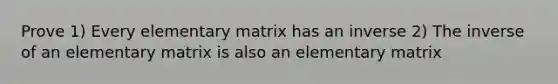 Prove 1) Every elementary matrix has an inverse 2) The inverse of an elementary matrix is also an elementary matrix