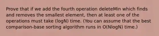 Prove that if we add the fourth operation deleteMin which finds and removes the smallest element, then at least one of the operations must take (logN) time. (You can assume that the best comparison-base sorting algorithm runs in O(NlogN) time.)