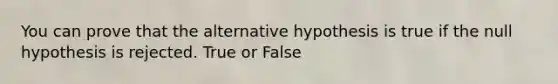 You can prove that the alternative hypothesis is true if the null hypothesis is rejected. True or False