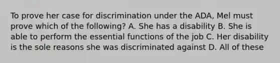 To prove her case for discrimination under the ADA, Mel must prove which of the following? A. She has a disability B. She is able to perform the essential functions of the job C. Her disability is the sole reasons she was discriminated against D. All of these