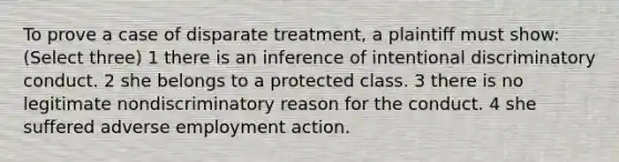 To prove a case of disparate treatment, a plaintiff must show: (Select three) 1 there is an inference of intentional discriminatory conduct. 2 she belongs to a protected class. 3 there is no legitimate nondiscriminatory reason for the conduct. 4 she suffered adverse employment action.