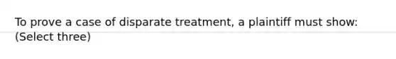 To prove a case of disparate treatment, a plaintiff must show: (Select three)