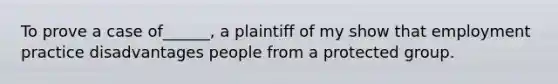 To prove a case of______, a plaintiff of my show that employment practice disadvantages people from a protected group.