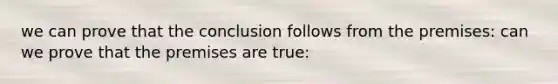 we can prove that the conclusion follows from the premises: can we prove that the premises are true: