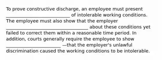 To prove constructive discharge, an employee must present ____________________________ of intolerable working conditions. The employee must also show that the employer ____________________________________ about these conditions yet failed to correct them within a reasonable time period. In addition, courts generally require the employee to show ________________________ —that the employer's unlawful discrimination caused the working conditions to be intolerable.