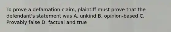 To prove a defamation claim, plaintiff must prove that the defendant's statement was A. unkind B. opinion-based C. Provably false D. factual and true