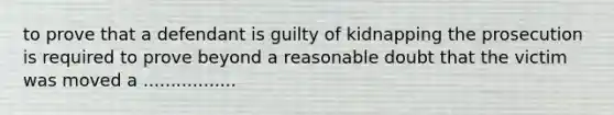 to prove that a defendant is guilty of kidnapping the prosecution is required to prove beyond a reasonable doubt that the victim was moved a .................