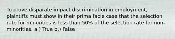 To prove disparate impact discrimination in employment, plaintiffs must show in their prima facie case that the selection rate for minorities is less than 50% of the selection rate for non-minorities. a.) True b.) False