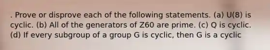 . Prove or disprove each of the following statements. (a) U(8) is cyclic. (b) All of the generators of Z60 are prime. (c) Q is cyclic. (d) If every subgroup of a group G is cyclic, then G is a cyclic