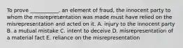 To prove​ ___________, an element of​ fraud, the innocent party to whom the misrepresentation was made must have relied on the misrepresentation and acted on it. A. injury to the innocent party B. a mutual mistake C. intent to deceive D. misrepresentation of a material fact E. reliance on the misrepresentation