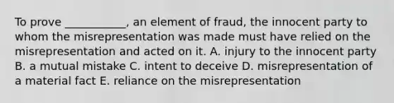 To prove​ ___________, an element of​ fraud, the innocent party to whom the misrepresentation was made must have relied on the misrepresentation and acted on it. A. injury to the innocent party B. a mutual mistake C. intent to deceive D. misrepresentation of a material fact E. reliance on the misrepresentation