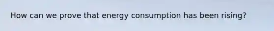 How can we prove that energy consumption has been rising?