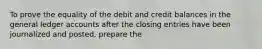 To prove the equality of the debit and credit balances in the general ledger accounts after the closing entries have been journalized and posted, prepare the