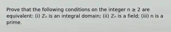 Prove that the following conditions on the integer n ≥ 2 are equivalent: (i) ℤₙ is an integral domain; (ii) ℤₙ is a field; (iii) n is a prime.