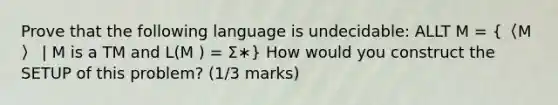 Prove that the following language is undecidable: ALLT M = (〈M 〉 | M is a TM and L(M ) = Σ∗) How would you construct the SETUP of this problem? (1/3 marks)