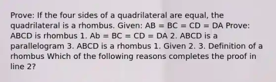 Prove: If the four sides of a quadrilateral are equal, the quadrilateral is a rhombus. Given: AB = BC = CD = DA Prove: ABCD is rhombus 1. Ab = BC = CD = DA 2. ABCD is a parallelogram 3. ABCD is a rhombus 1. Given 2. 3. Definition of a rhombus Which of the following reasons completes the proof in line 2?