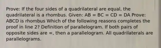 Prove: If the four sides of a quadrilateral are equal, the quadrilateral is a rhombus. Given: AB = BC = CD = DA Prove: ABCD is rhombus Which of the following reasons completes the proof in line 2? Definition of parallelogram. If both pairs of opposite sides are =, then a parallelogram. All quadrilaterals are parallelograms.