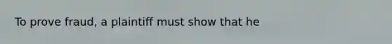 To prove fraud, a plaintiff must show that he